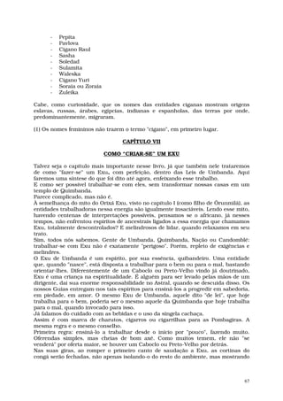 -   Pepita
      -   Pavlova
      -   Cigano Raul
      -   Sasha
      -   Soledad
      -   Sulamita
      -   Waleska
      -   Cigano Yuri
      -   Soraia ou Zoraia
      -   Zuleika

Cabe, como curiosidade, que os nomes das entidades ciganas mostram origens
eslavas, russas, árabes, egípcias, indianas e espanholas, das terras por onde,
predominantemente, migraram.

(1) Os nomes femininos não trazem o termo "cigano", em primeiro lugar.

                                  CAPÍTULO VII

                             COMO “CRIAR-SE” UM EXU

Talvez seja o capítulo mais importante nesse livro, já que também nele trataremos
de como "fazer-se" um Exu, com perfeição, dentro das Leis de Umbanda. Aqui
faremos uma síntese do que foi dito até agora, enfeixando esse trabalho.
E como ser possível trabalhar-se com eles, sem transformar nossas casas em um
templo de Quimbanda.
Parece complicado, mas não é.
À semelhança do mito do Orixá Exu, visto no capítulo I (como filho de Ôrunmìlá), as
entidades trabalhadoras nessa energia são igualmente insaciáveis. Lendo esse mito,
havendo centenas de interpretações possíveis, pensamos se o africano, já nesses
tempos, não enfrentou espíritos de ancestrais ligados a essa energia que chamamos
Exu, totalmente descontrolados? E melindrosos de lidar, quando relaxamos em seu
trato.
Sim, todos nós sabemos. Gente de Umbanda, Quimbanda, Nação ou Candomblé:
trabalhar-se com Exu não é exatamente "perigoso". Porém, repleto de exigências e
melindres.
O Exu de Umbanda é um espírito, por sua essência, quibandeiro. Uma entidade
que, quando "nasce", está disposta a trabalhar para o bem ou para o mal, bastando
orientar-lhes. Diferentemente de um Caboclo ou Preto-Velho vindo já doutrinado,
Exu é uma criança na espiritualidade. É alguém para ser levado pelas mãos de um
dirigente, daí sua enorme responsabilidade no Astral, quando se descuida disso. Os
nossos Guias entregam-nos tais espíritos para ensiná-los a progredir em sabedoria,
em piedade, em amor. O mesmo Exu de Umbanda, aquele dito "de lei", que hoje
trabalha para o bem, poderia ser o mesmo aquele da Quimbanda que hoje trabalha
para o mal, quando invocado para isso.
Já falamos do cuidado com as bebidas e o uso da singela cachaça.
Assim é com marca de charutos, cigarros ou cigarrilhas para as Pombagiras. A
mesma regra e o mesmo conselho.
Primeira regra: ensiná-lo a trabalhar desde o início por "pouco", fazendo muito.
Oferendas simples, mas cheias de bom axé. Como muitos temem, ele não "se
venderá" por oferta maior, se houver um Caboclo ou Preto-Velho por detrás.
Nas suas giras, ao romper o primeiro canto de saudação a Exu, as cortinas do
congá serão fechadas, não apenas isolando-o do resto do ambiente, mas mostrando



                                                                                 67
 