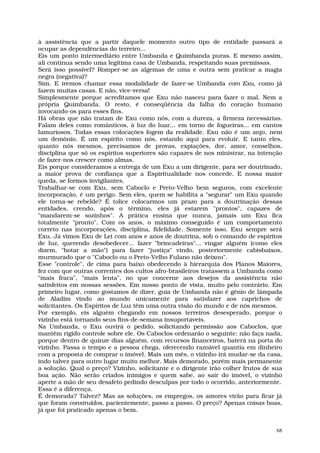 à assistência que a partir daquele momento outro tipo de entidade passará a
ocupar as dependências do terreiro...
Eis um ponto intermediário entre Umbanda e Quimbanda puras. E mesmo assim,
ali continua sendo uma legítima casa de Umbanda, respeitando suas premissas.
Será isso possível? Romper-se as algemas de uma e outra sem praticar a magia
negra (negativa)?
Sim. E iremos chamar essa modalidade de fazer-se Umbanda com Exu, como já
fazem muitas casas. E não, vice-versa!
Simplesmente porque acreditamos que Exu não nasceu para fazer o mal. Nem a
própria Quimbanda. O resto, é conseqüência da falha do coração humano
invocando-os para esses fins.
Há obras que não tratam de Exu como nós, com a dureza, a firmeza necessárias.
Falam deles como românticos, à luz do luar... em torno de fogueiras... em cantos
lamuriosos. Todas essas colocações fogem da realidade. Exu não é um anjo, nem
um demônio. É um espírito como nós, estando aqui para evoluir. E tanto eles,
quanto nós mesmos, precisamos de provas, expiações, dor, amor, conselhos,
disciplina que só os espíritos superiores são capazes de nos ministrar, na intenção
de fazer-nos crescer como almas.
Eis porque consideramos a entrega de um Exu a um dirigente, para ser doutrinado,
a maior prova de confiança que a Espiritualidade nos concede. E nossa maior
queda, se formos invigilantes.
Trabalhar-se com Exu, sem Caboclo e Preto-Velho bem seguros, com excelente
incorporação, é um perigo. Sem eles, quem se habilita a "segurar" um Exu quando
ele torna-se rebelde? É tolice colocarmos um prazo para a doutrinação dessas
entidades, crendo, após o término, eles já estarem "prontos", capazes de
"mandarem-se sozinhos". A prática ensina que nunca, jamais um Exu fica
totalmente "pronto". Com os anos, o máximo conseguido é um comportamento
correto nas incorporações, disciplina, fidelidade. Somente isso. Exu sempre será
Exu. Já vimos Exu de Lei com anos e anos de doutrina, sob o comando de espíritos
de luz, querendo desobedecer... fazer "brincadeiras"... vingar alguém (como eles
dizem, "botar a mão") para fazer "justiça" vindo, posteriormente cabisbaixos,
murmurado que o "Caboclo ou o Preto-Velho Fulano não deixou".
Esse "controle", de cima para baixo obedecendo à hierarquia dos Planos Maiores,
fez com que outras correntes dos cultos afro-brasileiros tratassem a Umbanda como
"mais fraca", "mais lenta", no que concerne aos desejos da assistência não
satisfeitos em nossas sessões. Em nosso ponto de vista, muito pelo contrário. Em
primeiro lugar, como gostamos de dizer, guia de Umbanda não é gênio de lâmpada
de Aladim vindo ao mundo unicamente para satisfazer aos caprichos de
solicitantes. Os Espíritos de Luz têm uma outra visão do mundo e de nós mesmos.
Por exemplo, eis alguém chegando em nossos terreiros desesperado, porque o
vizinho está tornando seus fins-de-semana insuportáveis.
Na Umbanda, o Exu ouvirá o pedido, solicitando permissão aos Caboclos, que
mantêm rígido controle sobre ele. Os Caboclos ordenarão o seguinte: não faça nada,
porque dentro de quinze dias alguém, com recursos financeiros, baterá na porta do
vizinho. Passa o tempo e a pessoa chega, oferecendo razoável quantia em dinheiro
com a proposta de comprar o imóvel. Mais um mês, o vizinho irá mudar-se da casa,
indo talvez para outro lugar muito melhor. Mais demorado, porém mais permanente
a solução. Qual o preço? Vizinho, solicitante e o dirigente irão colher frutos de sua
boa ação. Não serão criados inimigos e quem sabe, ao sair do imóvel, o vizinho
aperte a mão de seu desafeto pedindo desculpas por todo o ocorrido, anteriormente.
Essa é a diferença.
É demorada? Talvez? Mas as soluções, os empregos, os amores virão para ficar já
que foram construídos, pacientemente, passo a passo. O preço? Apenas coisas boas,
já que foi praticado apenas o bem.


                                                                                   68
 