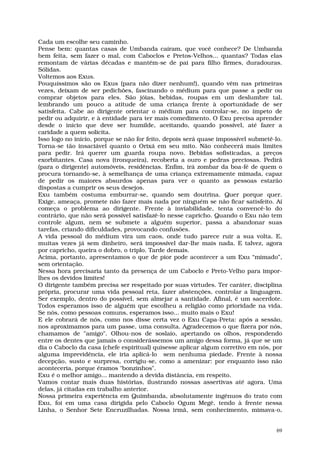 Cada um escolhe seu caminho.
Pense bem: quantas casas de Umbanda caíram, que você conhece? De Umbanda
bem feita, sem fazer o mal, com Caboclos e Pretos-Velhos... quantas? Todas elas
remontam de várias décadas e mantêm-se de pai para filho firmes, duradouras.
Sólidas.
Voltemos aos Exus.
Pouquíssimos são os Exus (para não dizer nenhum!), quando vêm nas primeiras
vezes, deixam de ser pedichões, fascinando o médium para que passe a pedir ou
comprar objetos para eles. São jóias, bebidas, roupas em um deslumbre tal,
lembrando um pouco a atitude de uma criança frente à oportunidade de ser
satisfeita. Cabe ao dirigente orientar o médium para controlar-se, no ímpeto de
pedir ou adquirir, e à entidade para ter mais comedimento. O Exu precisa aprender
desde o início que deve ser humilde, aceitando, quando possível, até fazer a
caridade a quem solicita.
Isso logo no início, porque se não for feito, depois será quase impossível submetê-lo.
Torna-se tão insaciável quanto o Orixá em seu mito. Não conhecerá mais limites
para pedir. Irá querer um guarda roupa novo. Bebidas sofisticadas, a preços
exorbitantes. Casa nova (tronqueira), recoberta a ouro e pedras preciosas. Pedirá
(para o dirigente) automóveis, residências. Enfim, irá zombar da boa-fé de quem o
procura tornando-se, à semelhança de uma criança extremamente mimada, capaz
de pedir os maiores absurdos apenas para ver o quanto as pessoas estarão
dispostas a cumprir os seus desejos.
Exu também costuma emburrar-se, quando sem doutrina. Quer porque quer.
Exige, ameaça, promete não fazer mais nada por ninguém se não ficar satisfeito. Aí
começa o problema ao dirigente. Frente à inviabilidade, tenta convencê-lo do
contrário, que não será possível satisfazê-lo nesse capricho. Quando o Exu não tem
controle algum, nem se submete a alguém superior, passa a abandonar suas
tarefas, criando dificuldades, provocando confusões.
A vida pessoal do médium vira um caos, onde tudo parece ruir a sua volta. E,
muitas vezes já sem dinheiro, será impossível dar-lhe mais nada. E talvez, agora
por capricho, queira o dobro, o triplo. Tarde demais.
Acima, portanto, apresentamos o que de pior pode acontecer a um Exu “mimado”,
sem orientação.
Nessa hora precisaria tanto da presença de um Caboclo e Preto-Velho para impor-
lhes os devidos limites!
O dirigente também precisa ser respeitado por suas virtudes. Ter caráter, disciplina
própria, procurar uma vida pessoal reta, fazer abstenções, controlar a linguagem.
Ser exemplo, dentro do possível, sem almejar a santidade. Afinal, é um sacerdote.
Todos esperamos isso de alguém que escolheu a religião como prioridade na vida.
Se nós, como pessoas comuns, esperamos isso... muito mais o Exu!
E ele cobrará de nós, como nos disse certa vez o Exu Capa-Preta: após a sessão,
nos aproximamos para um passe, uma consulta. Agradecemos o que fizera por nós,
chamamos de "amigo". Olhou-nos de soslaio, apertando os olhos, respondendo
entre os dentes que jamais o considerássemos um amigo dessa forma, já que se um
dia o Caboclo da casa (chefe espiritual) quisesse aplicar algum corretivo em nós, por
alguma imprevidência, ele iria aplicá-lo sem nenhuma piedade. Frente à nossa
decepção, susto e surpresa, corrigiu-se, como a amenizar: por enquanto isso não
aconteceria, porque éramos "bonzinhos".
Exu é o melhor amigo... mantendo a devida distância, em respeito.
Vamos contar mais duas histórias, ilustrando nossas assertivas até agora. Uma
delas, já citadas em trabalho anterior.
Nossa primeira experiência em Quimbanda, absolutamente ingênuos do trato com
Exu, foi em uma casa dirigida pelo Caboclo Ogum Megê, tendo à frente nessa
Linha, o Senhor Sete Encruzilhadas. Nossa irmã, sem conhecimento, mimava-o,


                                                                                    69
 