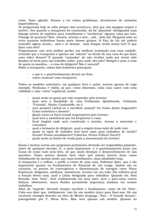 coisa. Sono agitado. Passou a ter vários problemas, decorrentes de tamanha
imprevidência.
Se perguntada hoje se sabe porque isso aconteceu, dirá que não imagina sequer o
motivo. Ora quando a tronqueira foi construída, ali foi "plantada" (designada) uma
falange inteira de espíritos para trabalharem e "receberem" alguma coisa por isso.
Falange de quantos? Sete, setenta, setenta e sete... mil... dois mil. Ninguém sabe ao
certo quantos indivíduos fazem parte desses grupos. O Exu de Lei até poderá
entender algum atraso... mas e os demais, nem sempre tendo muita luz? O que
fazer com eles?
Perguntamos: não será melhor perder um médium insistindo com essa vaidade,
achando que a tronqueira é apenas um "adorno" na frente de sua casa do que fazer
uma tolice dessas? E quando "cansados" de não receber nada por terem sido
fixados no local para um trabalho nobre, para onde eles irão? Sempre é para a casa
de quem os mandou... a casa do dirigente! Não é natural?
Sobre a tronqueira, valem dois lembretes principais:

      -   o que é, e qual fundamento deverá ser feito;
      -   como construir uma tronqueira.

Todos os modelos anteriores, em qualquer livro e autor, servem apenas de vago
exemplo. Nenhuma é válida, já que, como dissemos, cada casa nasce com uma
utilidade e uma "coroa" espiritual, assim:

      -   quais serão os guias que irão responder pelo terreiro;
      -   qual será a finalidade de casa (Umbanda, Quimbanda, Umbanda
          "Cruzada", Nação, Candomblé, etc.);
      -   será possível excluir-se o sacrifício animal? Os Guias darão resguardo?
          Como substituo o mesmo?
      -   Quais serão os Exus (casal) responsáveis pelo terreiro;
      -   qual será a assistência que irá freqüentar a casa;
      -   local (região) onde será construído o terreiro. Acesso a materiais e
          costumes;
      -   qual a formação do dirigente, qual a origem (casa-mãe) de onde veio;
      -   quais os tipos de trabalho terá (será mais para trabalhos de saúde?
          Gerais? Pronto atendimento? Caboclos, Pretos-Velhos? Exus?);
      -   quais serão as fontes de renda para a manutenção do terreiro;

Essas e muitas outras são perguntas pertinentes devendo ser respondidas primeiro,
antes de qualquer decisão. E, o mais importante, é o questionamento junto aos
Guias de como tudo será feito, de que modo desejam o desenvolvimento de tais
questões. Esses pontos deixam bem claro que jamais haverá duas casas
trabalhando do mesmo modo, por mais semelhantes, mais afinidades haja.
A tronqueira é o reflexo, o perfil, o esteio de uma casa. Podemos dizer, que é tão
importante quanto os fundamentos de firmação de um congá. Ambos são os
corações, os pontos de convergência e disseminação de energias entre Plano
Espiritual, dirigentes, médiuns, assistência, terreiro em um todo. Ela refletirá qual
a função dessa casa, qual a Linha designada para trabalhar. Quando ela, bem
firmada, bem "feita", bem realimentada em seus axés, será o pára-raios contra
feitiços, obsessores, maus fluidos permitindo segurança máxima em nossos
trabalhos.
Além do "segredo" devendo sempre encobrir o fundamento, como ele foi "feita".
Cabe-nos dizer que, infelizmente, não há um modelo único para fixar-nos. Há um
excelente exemplo descrito na obra de Mestre Arapiaga, "Exu - O Grande Arcano",
psicografado por F. Rivas Neto. Mas será apenas um modelo. Quanto ao


                                                                                   72
 