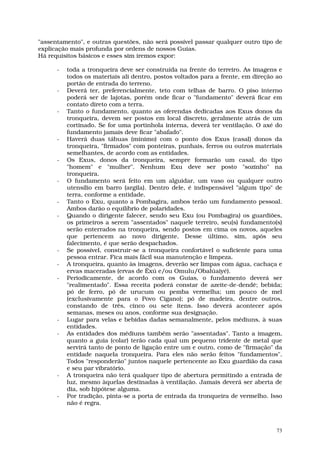 "assentamento", e outras questões, não será possível passar qualquer outro tipo de
explicação mais profunda por ordens de nossos Guias.
Há requisitos básicos e esses sim iremos expor:

      -   toda a tronqueira deve ser construída na frente do terreiro. As imagens e
          todos os materiais ali dentro, postos voltados para a frente, em direção ao
          portão de entrada do terreno.
      -   Deverá ter, preferencialmente, teto com telhas de barro. O piso interno
          poderá ser de lajotas, porém onde ficar o "fundamento" deverá ficar em
          contato direto com a terra.
      -   Tanto o fundamento, quanto as oferendas dedicadas aos Exus donos da
          tronqueira, devem ser postos em local discreto, geralmente atrás de um
          cortinado. Se for uma portinhola interna, deverá ter ventilação. O axé do
          fundamento jamais deve ficar "abafado".
      -   Haverá duas tábuas (mínimo) com o ponto dos Exus (casal) donos da
          tronqueira, "firmados" com ponteiras, punhais, ferros ou outros materiais
          semelhantes, de acordo com as entidades.
      -   Os Exus, donos da tronqueira, sempre formarão um casal, do tipo
          "homem" e "mulher". Nenhum Exu deve ser posto "sozinho" na
          tronqueira.
      -   O fundamento será feito em um alguidar, um vaso ou qualquer outro
          utensílio em barro (argila). Dentro dele, é indispensável "algum tipo" de
          terra, conforme a entidade.
      -   Tanto o Exu, quanto a Pombagira, ambos terão um fundamento pessoal.
          Ambos darão o equilíbrio de polaridades.
      -   Quando o dirigente falecer, sendo seu Exu (ou Pombagira) os guardiões,
          os primeiros a serem "assentados" naquele terreiro, seu(s) fundamento(s)
          serão enterrados na tronqueira, sendo postos em cima os novos, aqueles
          que pertencem ao novo dirigente. Desse último, sim, após seu
          falecimento, é que serão despachados.
      -   Se possível, construir-se a tronqueira confortável o suficiente para uma
          pessoa entrar. Fica mais fácil sua manutenção e limpeza.
      -   A tronqueira, quanto às imagens, deverão ser limpas com água, cachaça e
          ervas maceradas (ervas de Êxú e/ou Omulu/Obalúaiyé).
      -   Periodicamente, de acordo com os Guias, o fundamento deverá ser
          "realimentado". Essa receita poderá constar de azeite-de-dendê; bebida;
          pó de ferro, pó de urucum ou pemba vermelha; um pouco de mel
          (exclusivamente para o Povo Cigano); pó de madeira, dentre outros,
          constando de três, cinco ou sete itens. Isso deverá acontecer após
          semanas, meses ou anos, conforme sua designação.
      -   Lugar para velas e bebidas dadas semanalmente, pelos médiuns, à suas
          entidades.
      -   As entidades dos médiuns também serão "assentadas". Tanto a imagem,
          quanto a guia (colar) terão cada qual um pequeno tridente de metal que
          servirá tanto de ponto de ligação entre um e outro, como de "firmação" da
          entidade naquela tronqueira. Para eles não serão feitos "fundamentos".
          Todos "responderão" juntos naquele pertencente ao Exu guardião da casa
          e seu par vibratório.
      -   A tronqueira não terá qualquer tipo de abertura permitindo a entrada de
          luz, mesmo àquelas destinadas à ventilação. Jamais deverá ser aberta de
          dia, sob hipótese alguma.
      -   Por tradição, pinta-se a porta de entrada da tronqueira de vermelho. Isso
          não é regra.



                                                                                   73
 