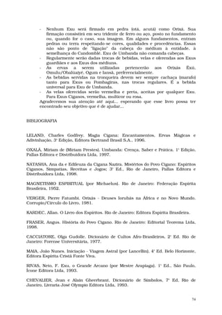 -  Nenhum Exu será firmado em pedra (otá, acutá) como Orixá. Sua
         firmação consistirá em seu tridente de ferro ou aço, posto no fundamento
         ou, quando for o caso, sua imagem. Em alguns fundamentos, entram
         pedras ou terra respeitando-se cores, qualidades e procedências. Essas
         não são ponto de "ligação" da cabeça do médium à entidade, à
         semelhança do Candomblé. Exu de Umbanda não comanda cabeças.
      - Regularmente serão dadas trocas de bebidas, velas e oferendas aos Exus
         guardiães e aos Exus dos médiuns.
      - As ervas a serem utilizadas pertencerão aos Orixás Êxú,
         Omulu/Obalúaiyé, Ogum e Iansã, preferencialmente.
      - As bebidas servidas na tronqueira devem ser sempre cachaça (marafo)
         tanto para Exus ou Pombagiras, nas trocas regulares. É a bebida
         universal para Exu de Umbanda.
      - As velas oferecidas serão vermelha e preta, aceitas por qualquer Exu.
         Para Exus Ciganos, vermelha, multicor ou rosa.
      Agradecemos sua atenção até aqui... esperando que esse livro possa ter
      encontrado seu objetivo que é de ajudar...


BIBLIOGRAFIA


LELAND, Charles Godfrey. Magia Cigana: Encantamentos, Ervas Mágicas e
Adivinhação, 3ª Edição, Editora Bertrand Brasil S.A., 1996.

OXALÁ, Míriam de (Míriam Prestes). Umbanda: Crença, Saber e Prática. 1ª Edição,
Pallas Editora e Distribuidora Ltda, 1997.

NATASHA, Ana da e Edileuza da Cigana Nazira. Mistérios do Povo Cigano: Espíritos
Ciganos, Simpatias, Receitas e Jogos; 3ª Ed., Rio de Janeiro, Pallas Editora e
Distribuidora Ltda, 1998.

MAGNETISMO ESPIRITUAL (por Michaelus). Rio de Janeiro: Federação Espírita
Brasileira, 1952.

VERGER, Pierre Fatumbi. Orixás - Deuses Iorubás na África e no Novo Mundo.
Corrupio/Círculo do Livro, 1981.

KARDEC, Allan. O Livro dos Espíritos. Rio de Janeiro: Editora Espírita Brasileira.

FRASER, Angus. História do Povo Cigano. Rio de Janeiro: Editorial Teorema Ltda,
1998.

CACCIATORE, Olga Gudolle. Dicionário de Cultos Afro-Brasileiros, 2ª Ed. Rio de
Janeiro: Forense Universitária, 1977.

MAIA, João Nunes. Iniciação - Viagem Astral (por Lancellin), 4ª Ed. Belo Horizonte,
Editora Espírita Cristã Fonte Viva.

RIVAS, Neto, F. Exu, o Grande Arcano (por Mestre Arapiaga). 1ª Ed., São Paulo,
Ícone Editora Ltda, 1993.

CHEVALIER, Jean e Alain Gheerbrant. Dicionário de Símbolos, 7ª Ed, Rio de
Janeiro, Livraria José Olympio Editora Ltda, 1993.


                                                                                     74
 