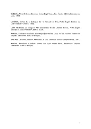 TOLEDO, Wenefledo de. Passes e Curas Espirituais, São Paulo, Editora Pensamento
Ltda, 1993.


CORRÊA, Norton F. O Batuque do Rio Grande do Sul, Porto Alegre, Editora da
Universidade/UFRGS, 1992.

ORO, Ari Pedro. As Religiões Afro-Brasileiras do Rio Grande do Sul, Porto Alegre,
Editora da Universidade/UFRGS, 1994.

XAVIER, Francisco Cândido. Libertação (por André Luiz), Rio de Janeiro, Federação
Espírita Brasileira, 1949 (1ª Edição).

SANTOS, Orlando José dos. Ôrunmìlá & Exu, Curitiba, Edição Independente, 1991.

XAVIER, Francisco Cândido. Nosso Lar (por André Luiz), Federação Espírita
Brasileira, 1944 (1ª Edição).




                                                                               75
 
