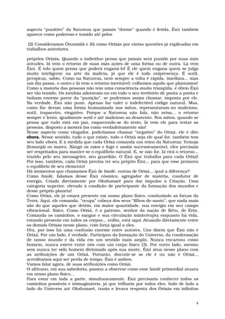 aspecto “punitivo” da Natureza que jamais “dorme” quando é ferida, Êxú também
aparece como poderoso e temido até pelos

 (2) Consideramos Ôrunmìlá e Ifá como Orixás por várias questões já explicadas em
trabalhos anteriores.

próprios Orixás. Quando o indivíduo pensa que jamais será punido por suas más
atitudes, lá vem o retorno de suas más ações de uma forma ou de outra. Lá vem
Êxú. É tolo quem pensa que poderá enganá-lo! É ele quem engana quem se julga
muito inteligente na arte da malícia, já que ele é todo onipresença. É sutil,
perspicaz, sábio. Como na Natureza, nem sempre a volta é rápida, imediata... mas
um dia passa, o outro e lá vem o retorno inevitável: colhemos aquilo que plantamos!
Como a maioria das pessoas não tem uma consciência muito tranqüila, é óbvio Êxú
ser tão temido. Os iorubás adoravam-no em todo o seu território de ponta a ponta e
tinham enorme pavor da “punição”, se pudermos assim chamar, imposta por ele.
Na verdade, Êxú não pune. Apenas faz valer o indefectível código natural. Mas,
como lhe deram uma forma humanizada nos mitos, representaram-no malicioso,
sutil, trapaceiro, vingativo. Porque a Natureza não fala, não avisa... o retorno
sempre é lento, igualmente sutil e até malicioso ao desatento. Nos mitos, quando se
pensa que tudo está em paz, esquecendo-se do resto, lá vem ele para testar as
pessoas, disposto a mostrá-las como verdadeiramente são!
Nesse aspecto como vingador, poderíamos chamar “negativo” do Orixá, ele é dito
ebora. Nesse sentido, tudo o que existe, todo o Orixá seja ele qual for, também tem
seu lado ebora. E à medida que cada Orixá comanda um reino da Natureza: Yemoja
(Iemanjá) os mares, Xàngó os raios e fogo e assim sucessivamente), eles precisam
ser respeitados para manter-se o equilíbrio natural. E, se não for, lá virá o retorno...
trazido pelo seu mensageiro, seu guardião. O Êxú que trabalha para cada Orixá!
Por isso, também, cada Orixá precisa ter seu próprio Êxú... para que esse promova
o equilíbrio de seu elemento!
Há momentos que chamamos Êxú de Imolê, outras de Orixá... qual a diferença?
Como Imolê, falamos desse Êxú cósmico, agregador de matéria, condutor de
energia. Criado diretamente por Olodumaré para dar impulso à Criação. Uma
categoria superior, elevado à condição de participante da formação dos mundos e
desse próprio planeta!
Como Orixá, ele já estará presente em nosso plano físico, conduzindo as forças da
Terra. Aqui, ele comanda, “ocupa” cabeça dos seus “filhos-de-santo”, que nada mais
são do que aqueles que detêm, em maior quantidade, sua energia em seu campo
vibracional, físico. Como Orixá, é o patrono, senhor da nação de Kétu, de Erin.
Comanda os caminhos, o sangue e sua circulação ininterrupta enquanto há vida,
estando presente em todos os corpos... enfim, está aqui. Atuando diretamente entre
os demais Orixás nesse plano, com força igual a eles.
Ora, por isso há uma confusão enorme entre autores. Uns dizem que Êxú não é
Orixá. Por um lado, é verdade. Participou da formação do Universo, da condensação
de nosso mundo e da vida em um sentido mais amplo. Nunca encarnou como
homem, nunca esteve entre nós com um corpo físico (3). Por outro lado, mesmo
sem nunca ter sido homem divinizado após sua morte, Êxú atua nesse plano com
as atribuições de um Orixá. Portanto, discutir-se se ele é ou não é Orixá...
acreditamos aqui ser perda de tempo. Êxú é ambos.
Vamos falar agora, de suas atribuições como Orixá.
O africano, em sua sabedoria, passou a observar como esse Imolê primordial atuava
em nosso plano físico...
Para estar em toda a parte, simultaneamente, Êxú precisaria conhecer todos os
caminhos possíveis e inimagináveis, já que trilharia por todos eles. Indo de lado a
lado do Universo até Olodumaré, trazia e levava resposta dos Orixás em infinitas


                                                                                      8
 