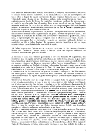 idas e vindas. Observando o mundo à sua frente, o africano encontrou nas estradas
o símbolo físico desses caminhos. E na encruzilhada o foco de convergência de
todos eles, o lugar de maior movimento. É nas estradas também que se exigia
velocidade para chegar-se ao destino... enfim, nela encontravam-se todos os
atributos dessa faceta do Orixá. Os caminhos espirituais também lhe pertenciam...
o caminho da chegada das oferendas. Das preces ao Orixá ou ao Criador. Da
resposta nos jogos. De encontrar-se trilhas abertas para o sucesso. Até as trilhas do
próprio pensamento. Nesse sentido chamaram-lhe de Êxú L’Ônan (cuja corruptela
deu Lanã), o grande Senhor dos Caminhos.
Nos caminhos ocorre a aglomeração de pessoas. Ao reger o movimento, as estradas,
naturalmente compete-lhe a aglomeração de gente, insetos ou qualquer coisa... até
chegarmos à estrutura da matéria em incontáveis e minúsculas partículas. Desta
feita, a aglomeração não apenas compraz, mas é abençoada por Êxú. Assim, o
africano consagrou-lhe o mercado... junção de pessoas trilhando inúmeros
caminhos de ida e volta. Senhor do mercado, passou também a exercer suas
características como Orixá da fartura, da felicidade.

 (3) Sobre o que é um Orixá e se ele encarnou entre nós ou não, recomendamos a
leitura de “Umbanda: Crença Saber e Prática” com um capítulo dedicado ao
assunto, dessa autora, por essa editora.

A entrada e saída das cidades passaram a ser seu domínio. O cupinzeiro, um
montículo que se erguia na terra à semelhança do mito de sua criação e, por outro
lado, também a aglomeração de centenas de insetos passou a ser seu símbolo. Hoje,
em nossas cidades, os Bancos, supermercados, bares, encruzilhadas e trevos,
aeroportos, estádios de futebol, ginásios, rodoviárias, Internet... todos esses locais
são dominados pela força dinâmica de Êxú. Lá essa força primordial promove o
crescimento, o progresso, a felicidade, a comunicação, a riqueza!
Como falamos, as encruzilhadas é o grande ponto de convergência. Na África eram-
lhe consagradas aquelas que possuíam três caminhos. No mundo ocidental, o
africano encontrou na figura do garfo de três pontas (o tridente) sua representação
simbólica.
Observaram também que, no corpo físico, o sangue fluía em grande velocidade
pelas artérias produzindo a vida, já que os corpos mortos não tinham esse líquido
em profuso movimento. Sua cor era vermelha, a cor da mobilidade, da animação. O
sangue passou a ser elemento consagrado a Êxú, cujas primeiras gotas sempre lhe
eram dedicadas nos ritos de sacrifício ou na simples matança para consumo. Êxú
comanda, mas não necessariamente tem prazer com o ato de verter-se o sangue,
como muitos confundem. Como nos fala com muita propriedade Orlando J. Santos
em seu livro "Ôrunmìlá & Exu", página 46, "Para se fazer um EBÓ "tudo o que a
boca come" é preciso ter esgotado todas as possibilidades de resolver o caso a
partir das ervas: akasá, obi, orobô, etc. Sabemos que: obi, orobô e certas
folhas, quando oferecidos aos orixás dentro do ritual, valem por um frango,
cabrito, carneiro. Portanto, em muitos casos, substitui o EJÉ "sangue animal".
Sobre o uso de sangue nos sacrifícios tivemos amplo debate em trabalhos
anteriores, voltando a abordar mais adiante nesse livro.
Se ele é o mensageiro divino, naturalmente a comunicação lhe pertence. Nos mitos,
Êxú precisa saber falar muito bem, utilizar-se bem das palavras e ser, obviamente,
muito inteligente. Jamais poderá ser enganado. É, por excelência, o mais esperto
dos Orixás. Nada, abaixo de Olodumaré escapa de suas investidas, de sua
vigilância, de seus testes. E, sensível, o africano observou que a perfeição fazia
parte da essência do Criador... dessa feita, toda a Criação: os Imolê, Ebora,
Orixás... absolutamente tudo subordinava-se, de certa forma, a Êxú. Ele é o grande
vigia de Olodumaré, perfeito, onipresente em tudo o que há, dotado de todos os


                                                                                     9
 