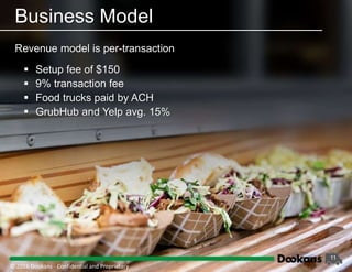 11
Revenue model is per-transaction
Business Model
 Setup fee of $150
 9% transaction fee
 Food trucks paid by ACH
 GrubHub and Yelp avg. 15%
© 2016 Dookans ‐ Confidential and Proprietary
 