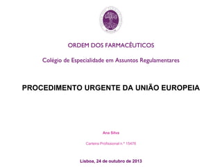 ORDEM DOS FARMACÊUTICOS
Colégio de Especialidade em Assuntos Regulamentares
PROCEDIMENTO URGENTE DA UNIÃO EUROPEIA
Ana Silva
Carteira Profissional n.º 15476
Lisboa, 24 de outubro de 2013
 