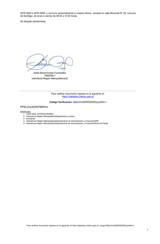 Adela Bahamondes Fuentealba
7980059-7
Intendente Región Metropolitana(S)
2676 5820 ó 2676 5850, o concurrir personalmente a nuestra oficina, ubicada en calle Morandé N° 93, comuna
de Santiago, de lunes a viernes de 08:30 a 14:00 horas.
Se despide atentamente,
Para verificar documento ingresar en la siguiente url
https://validadoc.interior.gob.cl/
Código Verificación: 59dzvOm59OfODdWGLpn8/A==
PPS/JCd/AOR/FMR/fmr
Distribución:
1. JOSÉ RAÚL ASTROZA MUÑOZ
2. /Intendencia Región Metropolitana/Departamento Jurídico
3. solicitante
4. /Intendencia Región Metropolitana/Departamento de Administración y Finanzas/OIRS
5. Intendencia Región Metropolitana/Departamento de Administración y Finanzas/Oficina de Partes
Para verificar documento ingresar en la siguiente url http://validadoc.interior.gob.cl/, codigo:59dzvOm59OfODdWGLpn8/A==
3
 