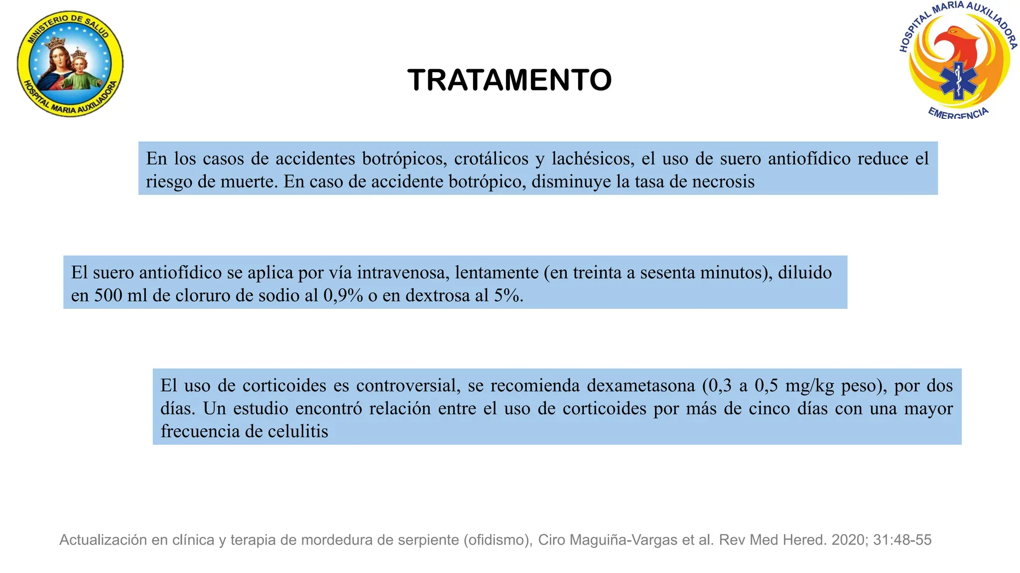 En los casos de accidentes botrópicos, crotálicos y lachésicos, el uso de suero antiofídico reduce el
riesgo de muerte. En caso de accidente botrópico, disminuye la tasa de necrosis
El suero antiofídico se aplica por vía intravenosa, lentamente (en treinta a sesenta minutos), diluido
en 500 ml de cloruro de sodio al 0,9% o en dextrosa al 5%.
El uso de corticoides es controversial, se recomienda dexametasona (0,3 a 0,5 mg/kg peso), por dos
días. Un estudio encontró relación entre el uso de corticoides por más de cinco días con una mayor
frecuencia de celulitis
Actualización en clínica y terapia de mordedura de serpiente (ofidismo), Ciro Maguiña-Vargas et al. Rev Med Hered. 2020; 31:48-55
TRATAMENTO
 