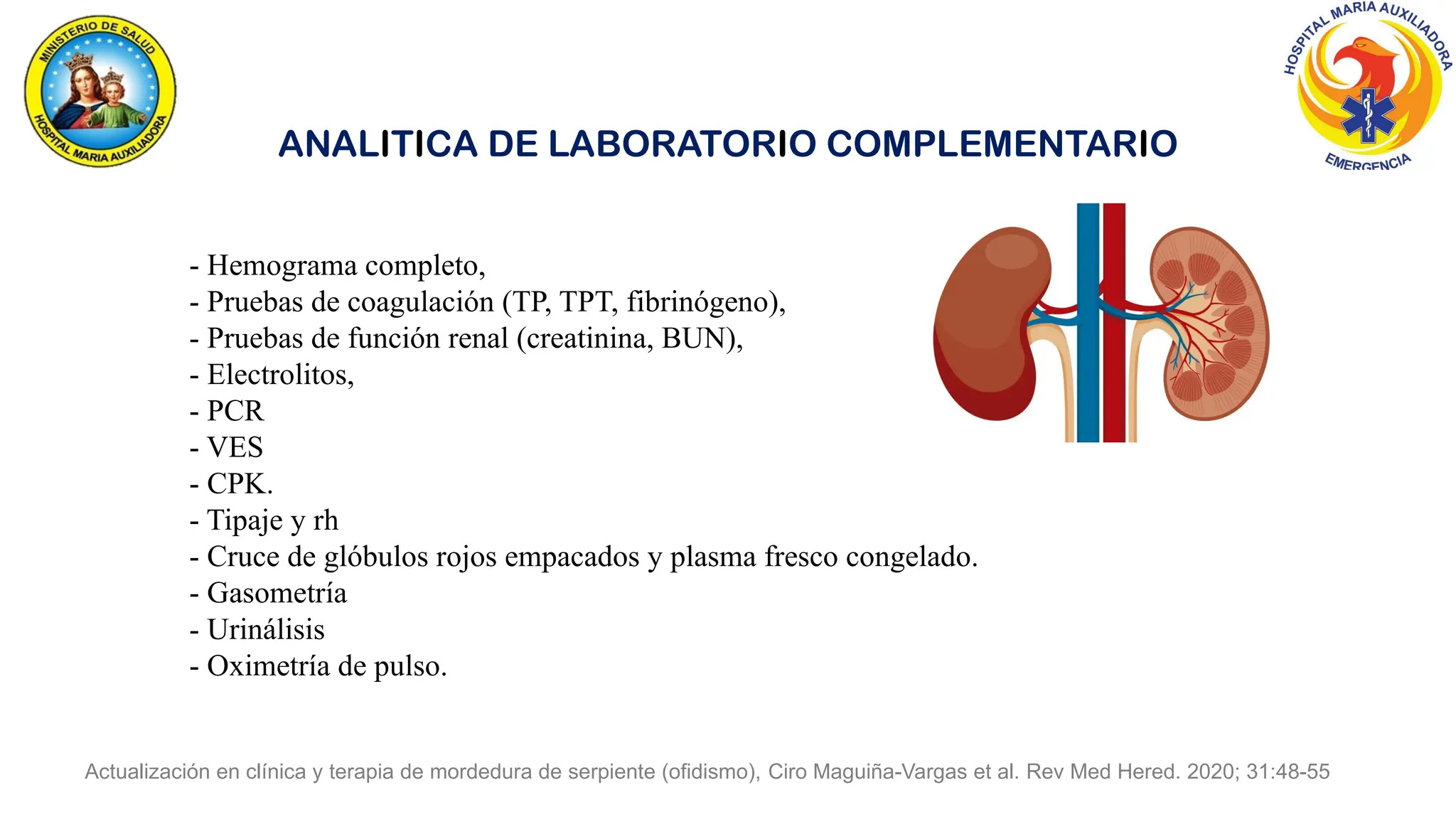 Actualización en clínica y terapia de mordedura de serpiente (ofidismo), Ciro Maguiña-Vargas et al. Rev Med Hered. 2020; 31:48-55
ANALITICA DE LABORATORIO COMPLEMENTARIO
- Hemograma completo,
- Pruebas de coagulación (TP, TPT, fibrinógeno),
- Pruebas de función renal (creatinina, BUN),
- Electrolitos,
- PCR
- VES
- CPK.
- Tipaje y rh
- Cruce de glóbulos rojos empacados y plasma fresco congelado.
- Gasometría
- Urinálisis
- Oximetría de pulso.
 