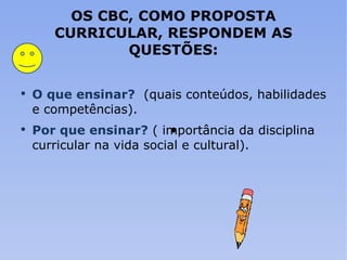 OS CBC, COMO PROPOSTA CURRICULAR, RESPONDEM AS QUESTÕES: O que ensinar?   (quais conteúdos, habilidades e competências). Por que ensinar?   ( importância da disciplina curricular na vida social e cultural). 