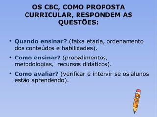 OS CBC, COMO PROPOSTA CURRICULAR, RESPONDEM AS QUESTÕES: Quando ensinar?  (faixa etária, ordenamento dos conteúdos e habilidades). Como ensinar?  (procedimentos,  metodologias,  recursos didáticos). Como avaliar?  (verificar e intervir se os alunos estão aprendendo). 