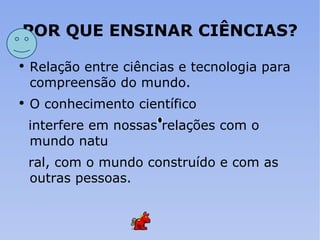 POR QUE ENSINAR CIÊNCIAS? Relação entre ciências e tecnologia para compreensão do mundo. O conhecimento científico interfere em nossas relações com o mundo natu ral, com o mundo construído e com as outras pessoas. 