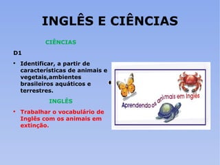 INGLÊS E CIÊNCIAS CIÊNCIAS D1 Identificar, a partir de características de animais e vegetais,ambientes brasileiros aquáticos e terrestres. INGLÊS Trabalhar o vocabulário de Inglês com os animais em extinção. 