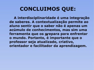 CONCLUIMOS QUE: A interdisciplinaridade é uma integração de saberes. A contextualização permite ao aluno sentir que o saber não é apenas um acúmulo de conhecimentos, mas sim uma ferramenta que os prepara para enfrentar o mundo. Portanto, é importante que o professor seja atualizado, criativo, orientador e facilitador da aprendizagem. 