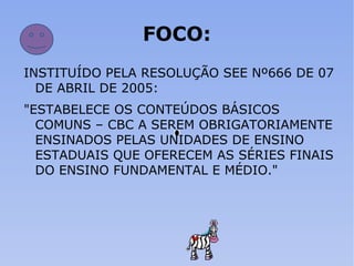 FOCO: INSTITUÍDO PELA RESOLUÇÃO SEE Nº666 DE 07 DE ABRIL DE 2005: "ESTABELECE OS CONTEÚDOS BÁSICOS COMUNS – CBC A SEREM OBRIGATORIAMENTE ENSINADOS PELAS UNIDADES DE ENSINO ESTADUAIS QUE OFERECEM AS SÉRIES FINAIS DO ENSINO FUNDAMENTAL E MÉDIO." 
