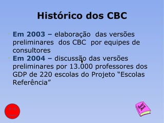 Histórico dos CBC Em 2003 –   elaboração  das versões preliminares  dos CBC  por equipes de consultores Em 2004 –   discussão das versões preliminares por 13.000 professores dos GDP de 220 escolas do Projeto “Escolas  Referência” 