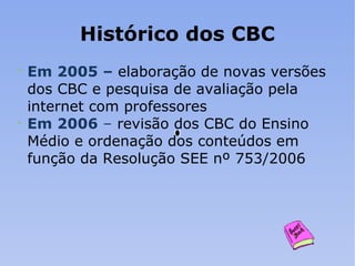 Histórico dos CBC Em 2005 –  elaboração   de novas versões dos CBC e pesquisa de avaliação pela internet com professores Em 2006  –  revisão dos CBC do Ensino Médio e ordenação dos conteúdos em função da Resolução SEE nº 753/2006 