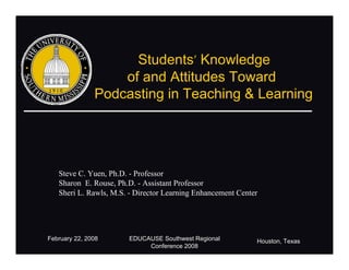 Students’ Knowledge
                   of and Attitudes Toward
               Podcasting in Teaching & Learning




   Steve C. Yuen, Ph.D. - Professor
   Sharon E. Rouse, Ph.D. - Assistant Professor
   Sheri L. Rawls, M.S. - Director Learning Enhancement Center




February 22, 2008      EDUCAUSE Southwest Regional           Houston, Texas
                            Conference 2008
