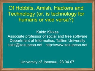 Of Hobbits, Amish, Hackers and Technology (or, is technology for humans or vice versa?) Kaido Kikkas Associate professor of social and free software Department of Informatics, Tallinn University kakk@kakupesa.net  http://www.kakupesa.net University of Joensuu, 23.04.07 