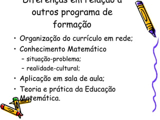 Diferenças em relação a outros programa de formação Organização do currículo em rede; Conhecimento Matemático situação-problema; realidade-cultural; Aplicação em sala de aula; Teoria e prática da Educação Matemática. 