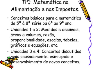TP1: Matemática na Alimentação e nos Impostos. Conceitos básicos para a matemática da 5ª à 8ª série ou 6º ao 9º ano. Unidades 1 e 2: Medidas e decimais, áreas e volumes, razão, proporcionalidade, escalas, tabelas, gráficos e equações, etc. Unidades 3 e 4: Conceitos discutidos mais pausadamente, esmiuçado e desenvolvimento de novos conceitos. 