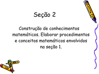 Seção 2 Construção de conhecimentos matemáticos. Elaborar procedimentos e conceitos matemáticos envolvidos na seção 1. 