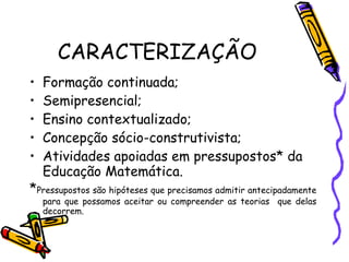 CARACTERIZAÇÃO Formação continuada; Semipresencial; Ensino contextualizado; Concepção sócio-construtivista; Atividades apoiadas em pressupostos* da Educação Matemática. * Pressupostos são hipóteses que precisamos admitir antecipadamente para que possamos aceitar ou compreender as teorias  que delas decorrem. 