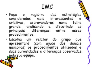 IMC Faça o registro das estratégias consideradas mais interessantes e criativas, escrevendo-as numa folha grande; analisando e discutindo as principais diferenças entre esses procedimentos; Escolha um relator do grupo que apresentará (com ajuda dos demais membros) os procedimentos utilizados e suas curiosidades e diferenças observadas pela sua equipe. 