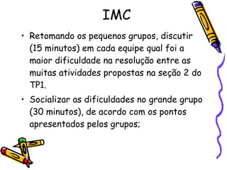 IMC Retomando os pequenos grupos, discutir (15 minutos) em cada equipe qual foi a maior dificuldade na resolução entre as muitas atividades propostas na seção 2 do TP1. Socializar as dificuldades no grande grupo (30 minutos), de acordo com os pontos apresentados pelos grupos; 