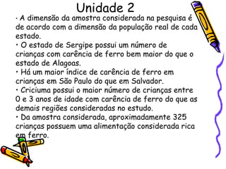 Unidade 2 •  A dimensão da amostra considerada na pesquisa é de acordo com a dimensão da população real de cada estado. •  O estado de Sergipe possui um número de crianças com carência de ferro bem maior do que o estado de Alagoas. •  Há um maior índice de carência de ferro em crianças em São Paulo do que em Salvador. •  Criciuma possui o maior número de crianças entre 0 e 3 anos de idade com carência de ferro do que as demais regiões consideradas no estudo. •  Da amostra considerada, aproximadamente 325 crianças possuem uma alimentação considerada rica em ferro. 