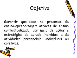 Objetivo Garantir qualidade no processo de ensino-aprendizagem através de ensino contextualizado, por meio de ações e estratégias de estudo individual e de atividades presenciais, individuais ou coletivas. 