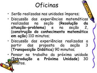 Oficinas Serão realizadas nas unidades ímpares; Discussão das experiências matemáticas realizadas na seção ( Resolução da situação-problema ) e na seção 2, ( construção do conhecimento matemático em ação ) 110 minutos; Discussão das experiências realizadas a partir das proposta da seção 3 ( Transposição Didática ) 90 minutos; Pensar no trabalho da próxima unidade ( Introdução a Próxima Unidade ) 30 minutos. 