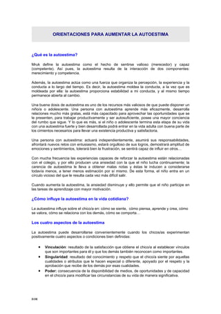 ORIENTACIONES PARA AUMENTAR LA AUTOESTIMA
¿Qué es la autoestima?
Mruk define la autoestima como el hecho de sentirse valioso (merecedor) y capaz
(competente). Así pues, la autoestima resulta de la interacción de dos componentes:
merecimiento y competencia.
Además, la autoestima actúa como una fuerza que organiza la percepción, la experiencia y la
conducta a lo largo del tiempo. Es decir, la autoestima moldea la conducta, a la vez que es
moldeada por ella: la autoestima proporciona estabilidad a mi conducta, y al mismo tiempo
permanece abierta al cambio.
Una buena dosis de autoestima es uno de los recursos más valiosos de que puede disponer un
niño/a o adolescente. Una persona con autoestima aprende más eficazmente, desarrolla
relaciones mucho más gratas, está más capacitado para aprovechar las oportunidades que se
le presenten, para trabajar productivamente y ser autosuficiente, posee una mayor conciencia
del rumbo que sigue. Y lo que es más, si el niño o adolescente termina esta etapa de su vida
con una autoestima fuerte y bien desarrollada podrá entrar en la vida adulta con buena parte de
los cimientos necesarios para llevar una existencia productiva y satisfactoria.
Una persona con autoestima: actuará independientemente, asumirá sus responsabilidades,
afrontará nuevos retos con entusiasmo, estará orgulloso de sus logros, demostrará amplitud de
emociones y sentimientos, tolerará bien la frustración, se sentirá capaz de influir en otros…
Con mucha frecuencia las experiencias capaces de reforzar la autoestima están relacionadas
con el colegio, y por ello producen una ansiedad con la que el niño lucha continuamente; la
carencia de autoestima le lleva a obtener malas notas y éstas le inducen a considerarse
todavía menos, a tener menos estimación por sí mismo. De esta forma, el niño entra en un
círculo vicioso del que le resulta cada vez más difícil salir.
Cuando aumenta la autoestima, la ansiedad disminuye y ello permite que el niño participe en
las tareas de aprendizaje con mayor motivación.
¿Cómo influye la autoestima en la vida cotidiana?
La autoestima influye sobre el chico/a en: cómo se siente, cómo piensa, aprende y crea, cómo
se valora, cómo se relaciona con los demás, cómo se comporta…
Los cuatro aspectos de la autoestima
La autoestima puede desarrollarse convenientemente cuando los chicos/as experimentan
positivamente cuatro aspectos o condiciones bien definidas:
• Vinculación: resultado de la satisfacción que obtiene el chico/a al establecer vínculos
que son importantes para él y que los demás también reconocen como importantes.
• Singularidad: resultado del conocimiento y respeto que el chico/a siente por aquellas
cualidades o atributos que le hacen especial o diferente, apoyado por el respeto y la
aprobación que recibe de los demás por esas cualidades.
• Poder: consecuencia de la disponibilidad de medios, de oportunidades y de capacidad
en el chico/a para modificar las circunstancias de su vida de manera significativa.
EOE
 