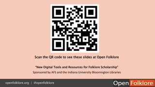 Scan the QR code to see these slides at Open Folklore
“New Digital Tools and Resources for Folklore Scholarship”
Sponsored by AFS and the Indiana University Bloomington Libraries
openfolklore.org | @openfolklore
 