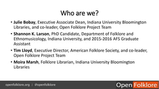 Who are we?
• Julie Bobay, Executive Associate Dean, Indiana University Bloomington
Libraries, and co-leader, Open Folklor...