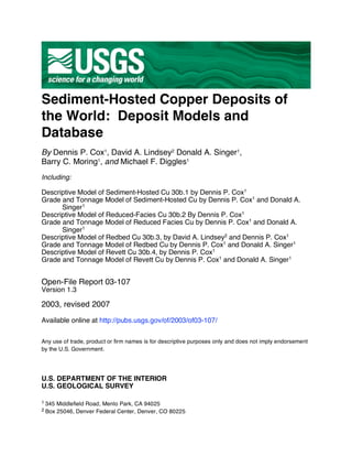 Sediment-Hosted Copper Deposits of
the World: Deposit Models and
Database
By Dennis P. Cox1
, David A. Lindsey2
Donald A. Singer1
,
Barry C. Moring1
, and Michael F. Diggles1
Including:
Descriptive Model of Sediment-Hosted Cu 30b.1 by Dennis P. Cox1
Grade and Tonnage Model of Sediment-Hosted Cu by Dennis P. Cox1
and Donald A.
Singer1
Descriptive Model of Reduced-Facies Cu 30b.2 By Dennis P. Cox1
Grade and Tonnage Model of Reduced Facies Cu by Dennis P. Cox1
and Donald A.
Singer1
Descriptive Model of Redbed Cu 30b.3, by David A. Lindsey2
and Dennis P. Cox1
Grade and Tonnage Model of Redbed Cu by Dennis P. Cox1
and Donald A. Singer1
Descriptive Model of Revett Cu 30b.4, by Dennis P. Cox1
Grade and Tonnage Model of Revett Cu by Dennis P. Cox1
and Donald A. Singer1
Open-File Report 03-107
Version 1.3
2003, revised 2007
Available online at http://pubs.usgs.gov/of/2003/of03-107/
Any use of trade, product or firm names is for descriptive purposes only and does not imply endorsement
by the U.S. Government.
U.S. DEPARTMENT OF THE INTERIOR
U.S. GEOLOGICAL SURVEY
1 345 Middlefield Road, Menlo Park, CA 94025
2 Box 25046, Denver Federal Center, Denver, CO 80225
 