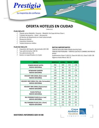 OFERTA HOTELES EN CIUDAD
                                              OF060-2012
PLAN INCLUYE
      Tiquete aéreo Medellín- Panamá – Medellín Vía Copa Airlines Clase L
      Traslado Aeropuerto – Hotel – Aeropuerto
      02 Noches de Alojamiento en hotel seleccionado
      Desayunos diarios
      Impuestos Hoteleros
      Tarjeta Asistencia médica

PLAN NO INCLUYE                                        NOTAS IMPORTANTES
      Impuestos del tiquete, Aproximado USD 185       TARIFAS APLICAN PARA PAGOS EN EFECTIVO
      Tasa administrativa USD 35                      TARIFAS POR PERSONA - TARIFAS SUJETAS A CAMBIO SIN PREVIO
      Fee administrativo 2%                           AVISO
      Gastos no especificados en el plan              Suplementos Clase E USD 52, Clase W USD 115, Clase S USD 178
                                                       Vigencia Hasta Marzo 30/ 12

                           HOTEL                      SENCILLA DOBLE TRIPLE NIÑO
                   TOWER HOUSE SUITES                      466       330     315      238
                    NOCHE ADICIONAL                        96         49      41       3
                    WYNDHAM GARDEN                         530       364     343      238
                    NOCHE ADICIONAL                        128        65      55       3
               HOLIDAY INN CANAL (Dom a Jue)               689       443     400      258
                     NOCHE ADICIONAL                       187        96      74       3
         HOLIDAY INN CANAL (Vie, Sab, Carnavales)          584       392     364      258
                   NOCHE ADICIONAL                         135        69      55       3
             HOLIDAY INN CANAL (Expocomer)                 805       500     435      258
                   NOCHE ADICIONAL                         245       123      91       3
                      PLAZA PAITILLA                       574       389     358      238
                     NOCHE ADICIONAL                       150        78      63       3
               RIU PANAMA PLAZA (Lun a Jue)                661       430     389      262
                     NOCHE ADICIONAL                       194        99      78      14
               RIU PANAMA PLAZA (Vie a Dom)                558       379     356      261
                     NOCHE ADICIONAL                       142        73      62      14




MAYORES INFORMES 604 44 88
 