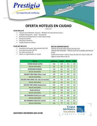 OFERTA HOTELES EN CIUDAD
                                              OF060-2012
PLAN INCLUYE
      Tiquete aéreo Medellín- Panamá – Medellín Vía Copa Airlines Clase L
      Traslado Aeropuerto – Hotel – Aeropuerto
      02 Noches de Alojamiento en hotel seleccionado
      Desayunos diarios
      Impuestos Hoteleros
      Tarjeta Asistencia médica

PLAN NO INCLUYE                                        NOTAS IMPORTANTES
      Impuestos del tiquete, Aproximado USD 185       TARIFAS APLICAN PARA PAGOS EN EFECTIVO
      Tasa administrativa USD 35                      TARIFAS POR PERSONA - TARIFAS SUJETAS A CAMBIO SIN PREVIO
      Fee administrativo 2%                           AVISO
      Gastos no especificados en el plan              Suplementos Clase E USD 52, Clase W USD 115, Clase S USD 178
                                                       Vigencia Hasta Marzo 30/ 12

                           HOTEL                      SENCILLA DOBLE TRIPLE NIÑO
                   TOWER HOUSE SUITES                      466       330     315      238
                     NOCHE ADICIONAL                       96         49      41       3
                    WYNDHAM GARDEN                         530       364     343      238
                     NOCHE ADICIONAL                       128        65      55       3
               HOLIDAY INN CANAL (Dom a Jue)               689       443     400      258
                     NOCHE ADICIONAL                       187        96      74       3
         HOLIDAY INN CANAL (Vie, Sab, Carnavales)          584       392     364      258
                     NOCHE ADICIONAL                       135        69      55       3
             HOLIDAY INN CANAL (Expocomer)                 805       500     435      258
                     NOCHE ADICIONAL                       245       123      91       3
                       PLAZA PAITILLA                      574       389     358      238
                     NOCHE ADICIONAL                       150        78      63       3
               RIU PANAMA PLAZA (Lun a Jue)                661       430     389      262
                     NOCHE ADICIONAL                       194        99      78      14
               RIU PANAMA PLAZA (Vie a Dom)                558       379     356      261
                     NOCHE ADICIONAL                       142       73       62      14




MAYORES INFORMES 604 44 88
 