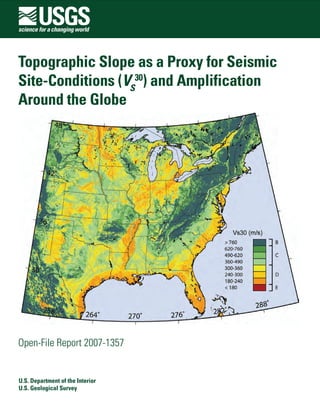 TTopographic Slope as a Proxy for Seismicopographic Slope as a Proxy for Seismic
Site-Conditions (Site-Conditions (VV 3030
SS
) and Amplification) and Amplification
Around the GlobeAround the Globe
Open-File Report 2007-1357Open-File Report 2007-1357

U.S. Department of the InteriorU.S. Department of the Interior
U.S. Geological SurveyU.S. Geological Survey
 