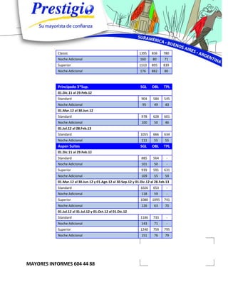 Classic                                             1395    836     780
           Noche Adicional                                      160     80     71
           Superior                                            1513    895     839
           Noche Adicional                                      176    882     80



           Principado 3*Sup.                                    SGL     DBL    TPL
           01.Dic.11 al 29.Feb.12
           Standard                                              904    584    545
           Noche Adicional                                       95      49     43
           01.Mar.12 al 30.Jun.12
           Standard                                              978    628    601
           Noche Adicional                                       100     50     46
           01.Jul.12 al 28.Feb.13
           Standard                                             1055    666    634
           Noche Adicional                                       111     55     55
           Aspen Suites                                         SGL     DBL    TPL
           01.Dic.11 al 29.Feb.12
           Standard                                              885    564      -
           Noche Adicional                                       101     50      -
           Superior                                              939    591    631
           Noche Adicional                                       109     55     59
           01.Mar.12 al 30.Jun.12 y 01.Ago.12 al 30.Sep.12 y 01.Dic.12 al 28.Feb.13
           Standard                                             1026    653      -
           Noche Adicional                                       118     59      -
           Superior                                             1080    1095   741
           Noche Adicional                                       126     63     70
           01.Jul.12 al 31.Jul.12 y 01.Oct.12 al 01.Dic.12
           Standard                                             1186    733      -
           Noche Adicional                                       143     71      -
           Superior                                             1240    759    795
           Noche Adicional                                       151     76     79




MAYORES INFORMES 604 44 88
 