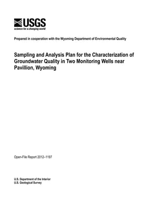 Prepared in cooperation with the Wyoming Department of Environmental Quality



Sampling and Analysis Plan for the Characterization of
Groundwater Quality in Two Monitoring Wells near
Pavillion, Wyoming




Open-File Report 2012–1197




U.S. Department of the Interior
U.S. Geological Survey
 