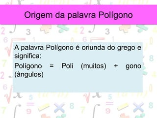 A palavra Polígono é oriunda do grego e
significa:
Polígono = Poli (muitos) + gono
(ângulos)
Origem da palavra Polígono
 