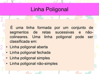 É uma linha formada por um conjunto de
segmentos de retas sucessivas e não-
colineares. Uma linha poligonal pode ser
classificada em:
• Linha poligonal aberta
• Linha poligonal fechada
• Linha poligonal simples
• Linha poligonal não-simples
Linha Poligonal
 