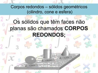 Os sólidos que têm faces não
planas são chamados CORPOS
REDONDOS;
Corpos redondos – sólidos geométricos
(cilindro, cone e esfera)
 