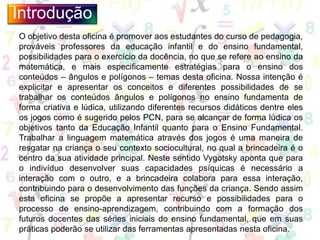 O objetivo desta oficina é promover aos estudantes do curso de pedagogia,
prováveis professores da educação infantil e do ensino fundamental,
possibilidades para o exercício da docência, no que se refere ao ensino da
matemática, e mais especificamente estratégias para o ensino dos
conteúdos – ângulos e polígonos – temas desta oficina. Nossa intenção é
explicitar e apresentar os conceitos e diferentes possibilidades de se
trabalhar os conteúdos ângulos e polígonos no ensino fundamenta de
forma criativa e lúdica, utilizando diferentes recursos didáticos dentre eles
os jogos como é sugerido pelos PCN, para se alcançar de forma lúdica os
objetivos tanto da Educação Infantil quanto para o Ensino Fundamental.
Trabalhar a linguagem matemática através dos jogos é uma maneira de
resgatar na criança o seu contexto sociocultural, no qual a brincadeira é o
centro da sua atividade principal. Neste sentido Vygotsky aponta que para
o indivíduo desenvolver suas capacidades psíquicas é necessário a
interação com o outro, e a brincadeira colabora para essa interação,
contribuindo para o desenvolvimento das funções da criança. Sendo assim
esta oficina se propõe a apresentar recurso e possibilidades para o
processo de ensino-aprendizagem, contribuindo com a formação dos
futuros docentes das séries iniciais do ensino fundamental, que em suas
práticas poderão se utilizar das ferramentas apresentadas nesta oficina.
Introdução
 