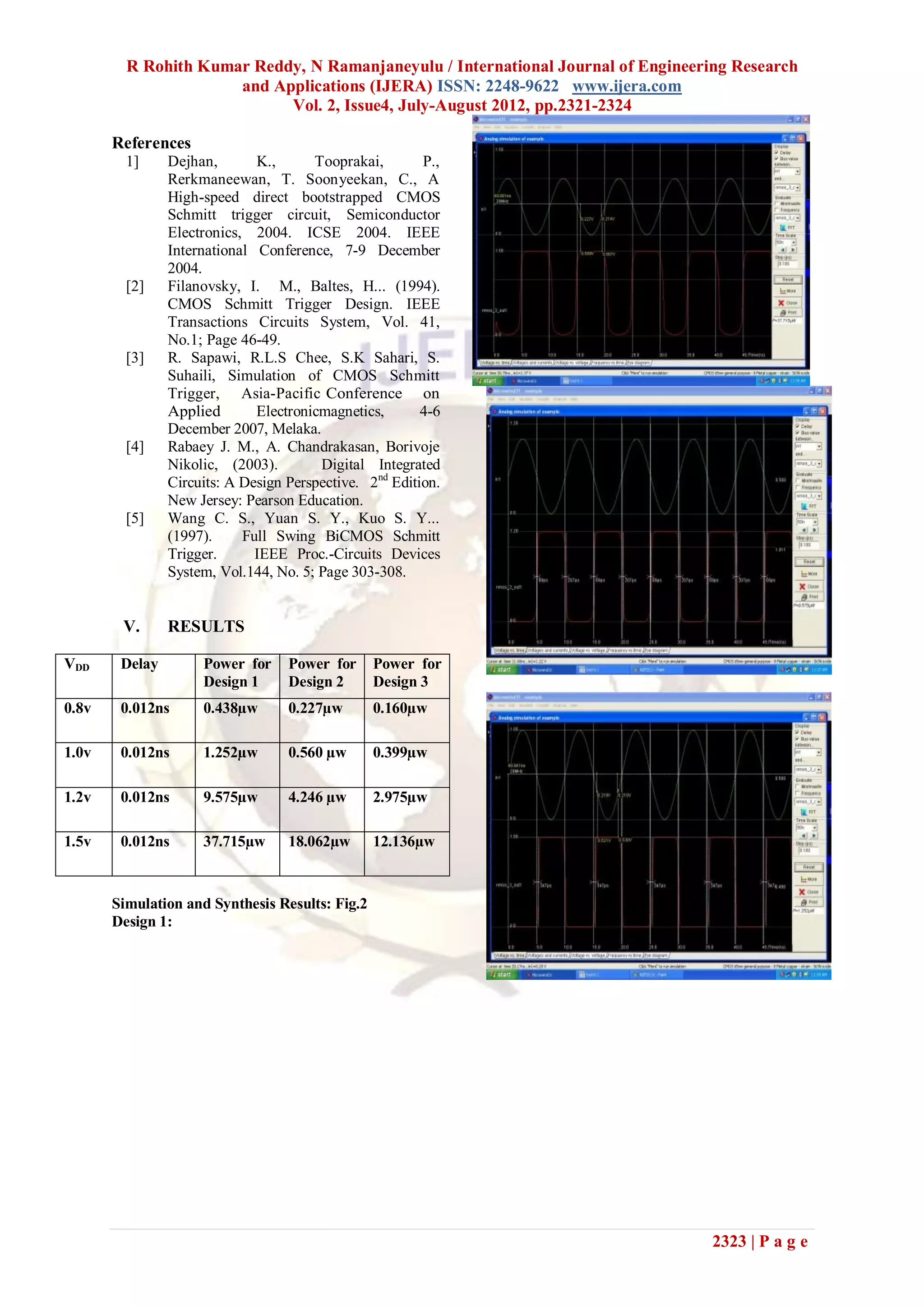 R Rohith Kumar Reddy, N Ramanjaneyulu / International Journal of Engineering Research
                      and Applications (IJERA) ISSN: 2248-9622 www.ijera.com
                            Vol. 2, Issue4, July-August 2012, pp.2321-2324

       References
         1]     Dejhan,       K.,      Tooprakai,        P.,
                Rerkmaneewan, T. Soonyeekan, C., A
                High-speed direct bootstrapped CMOS
                Schmitt trigger circuit, Semiconductor
                Electronics, 2004. ICSE 2004. IEEE
                International Conference, 7-9 December
                2004.
         [2]    Filanovsky, I. M., Baltes, H... (1994).
                CMOS Schmitt Trigger Design. IEEE
                Transactions Circuits System, Vol. 41,
                No.1; Page 46-49.
         [3]    R. Sapawi, R.L.S Chee, S.K Sahari, S.
                Suhaili, Simulation of CMOS Schmitt
                Trigger, Asia-Pacific Conference on
                Applied       Electronicmagnetics,       4-6
                December 2007, Melaka.
         [4]    Rabaey J. M., A. Chandrakasan, Borivoje
                Nikolic, (2003).        Digital Integrated
                Circuits: A Design Perspective. 2nd Edition.
                New Jersey: Pearson Education.
         [5]    Wang C. S., Yuan S. Y., Kuo S. Y...
                (1997).     Full Swing BiCMOS Schmitt
                Trigger.      IEEE Proc.-Circuits Devices
                System, Vol.144, No. 5; Page 303-308.


        V.      RESULTS

VDD     Delay        Power for     Power for     Power for
                     Design 1      Design 2      Design 3
0.8v    0.012ns      0.438µw       0.227µw       0.160µw

1.0v    0.012ns      1.252µw       0.560 µw      0.399µw

1.2v    0.012ns      9.575µw       4.246 µw      2.975µw

1.5v    0.012ns      37.715µw      18.062µw      12.136µw


       Simulation and Synthesis Results: Fig.2
       Design 1:




                                                                                   2323 | P a g e
 