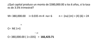 ¿Qué capital produce un monto de $380,000.00 a los 6 años, si la tasa
es de 3.5% trimestral?
M= 380,000.00 i= 0.035 m=4 na= 6 n = (na) (m) = (4) (6) = 24
-n
C= M( 1+i)
- 24
C= 380,000.00 ( 1+.035) = 166,423.71
 