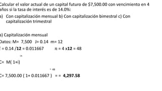 Calcular el valor actual de un capital futuro de $7,500.00 con vencimiento en 4
años si la tasa de interés es de 14.0%:
a) Con capitalización mensual b) Con capitalización bimestral c) Con
capitalización trimestral
a) Capitalización mensual
Datos: M= 7,500 J= 0.14 m= 12
𝑖 = 0.14 /12 = 0.011667 𝑛 = 4 x12 = 48
-n
C= M( 1+i)
- 48
C= 7,500.00 ( 1+ 0.011667 ) = = 4,297.58
 