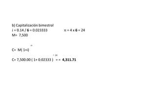 b) Capitalización bimestral
𝑖 = 0.14 / 6 = 0.023333 𝑛 = 4 x 6 = 24
M= 7,500
-n
C= M( 1+i)
- 24
C= 7,500.00 ( 1+ 0.02333 ) = = 4,311.71
 